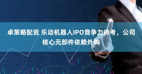 卓策略配资 乐动机器人IPO竞争力待考，公司核心元部件依赖外购