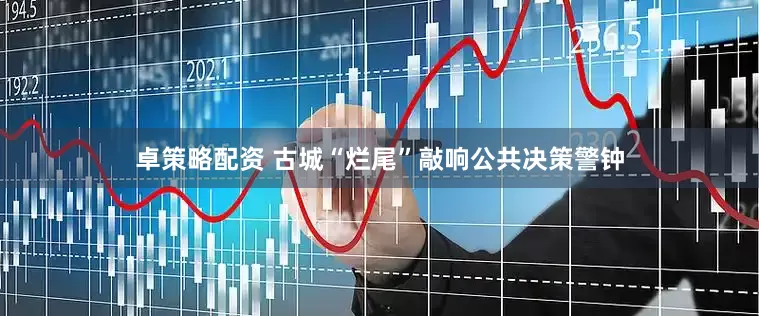 卓策略配资 古城“烂尾”敲响公共决策警钟