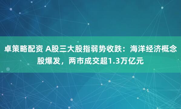 卓策略配资 A股三大股指弱势收跌：海洋经济概念股爆发，两市成交超1.3万亿元