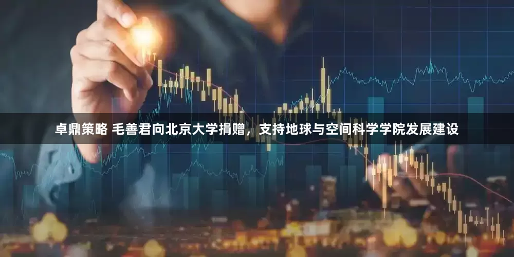 卓鼎策略 毛善君向北京大学捐赠，支持地球与空间科学学院发展建设
