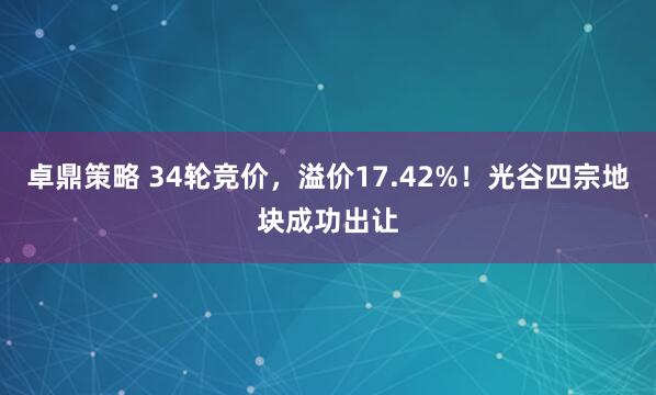 卓鼎策略 34轮竞价，溢价17.42%！光谷四宗地块成功出让