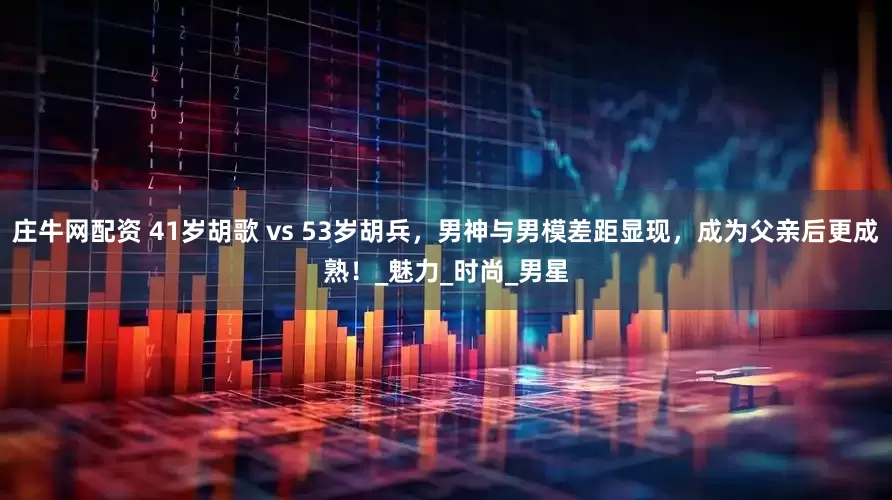 庄牛网配资 41岁胡歌 vs 53岁胡兵，男神与男模差距显现，成为父亲后更成熟！_魅力_时尚_男星