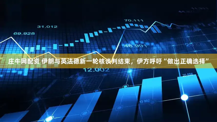 庄牛网配资 伊朗与英法德新一轮核谈判结束，伊方呼吁“做出正确选择”