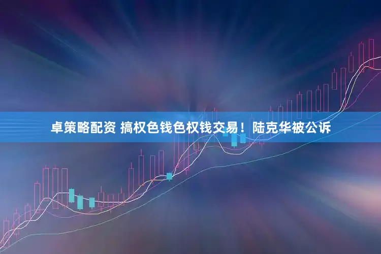 卓策略配资 搞权色钱色权钱交易！陆克华被公诉
