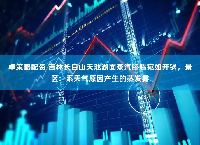 卓策略配资 吉林长白山天池湖面蒸汽腾腾宛如开锅,景区:系天气原因产生的蒸发雾