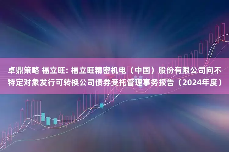 卓鼎策略 福立旺: 福立旺精密机电(中国)股份有限公司向不特定对象发行可转换公司债券受托管理事务报告(2024年度)