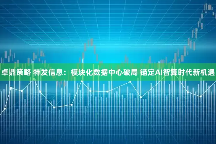 卓鼎策略 特发信息：模块化数据中心破局 锚定AI智算时代新机遇