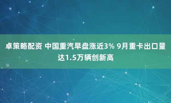 卓策略配资 中国重汽早盘涨近3% 9月重卡出口量达1.5万辆创新高