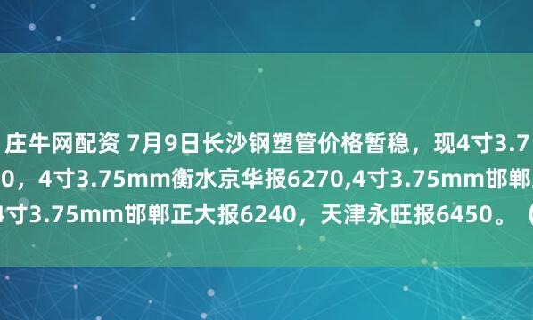 庄牛网配资 7月9日长沙钢塑管价格暂稳，现4寸3.75mm邯郸友发报6530，4寸3.75mm衡水京华报6270,4寸3.75mm邯郸正大报6240，天津永旺报6450。（元/吨）