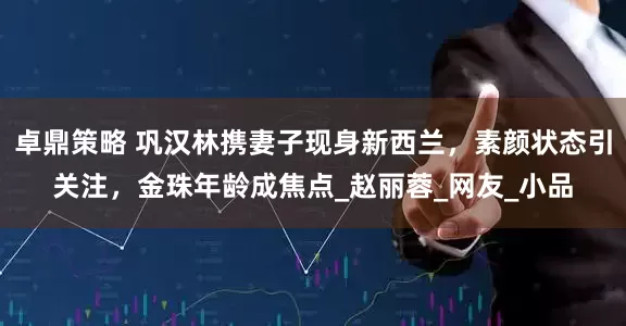 卓鼎策略 巩汉林携妻子现身新西兰，素颜状态引关注，金珠年龄成焦点_赵丽蓉_网友_小品