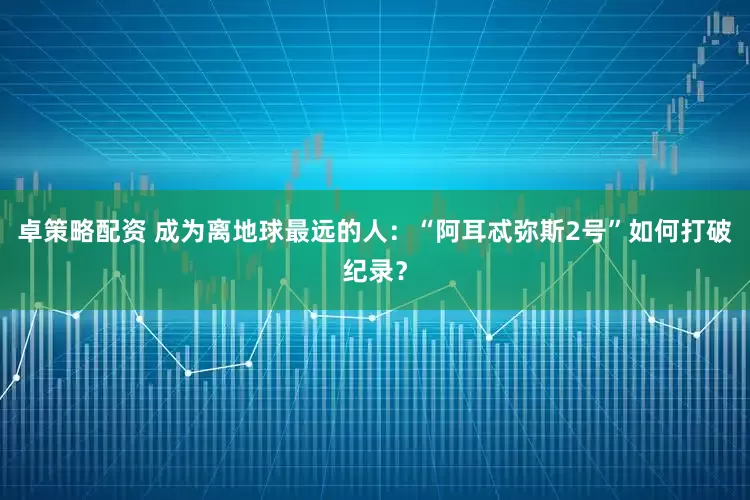 卓策略配资 成为离地球最远的人：“阿耳忒弥斯2号”如何打破纪录？